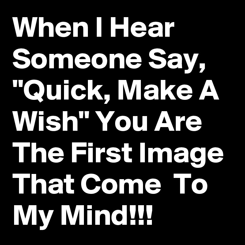 When I Hear Someone Say, "Quick, Make A Wish" You Are The First Image That Come  To My Mind!!!