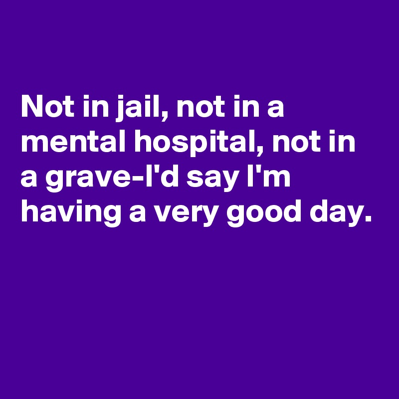 

Not in jail, not in a mental hospital, not in a grave-I'd say I'm having a very good day. 



