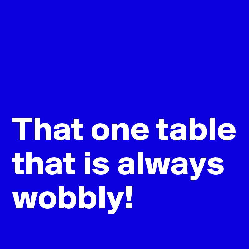 


That one table that is always wobbly!