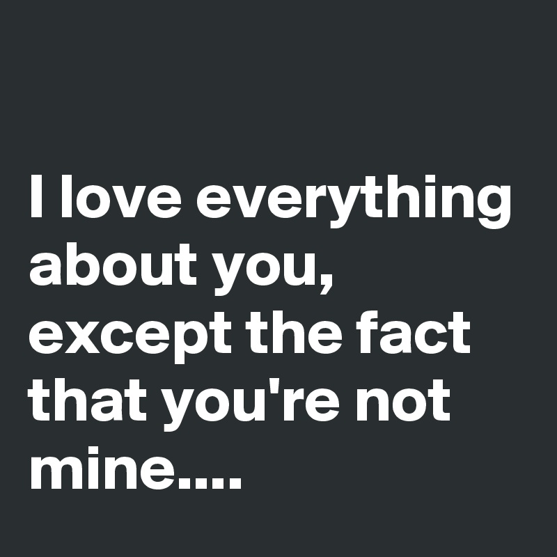 I love everything about you, except the fact that you're not mine ...
