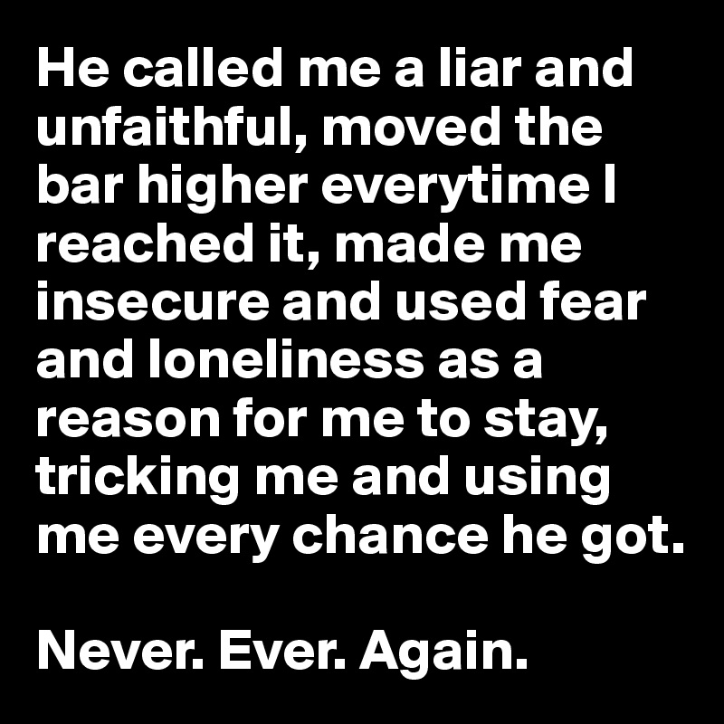 He called me a liar and unfaithful, moved the bar higher everytime I reached it, made me insecure and used fear and loneliness as a reason for me to stay, tricking me and using me every chance he got. 

Never. Ever. Again. 