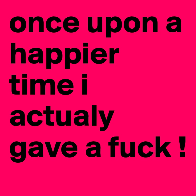 once upon a happier time i actualy gave a fuck !
