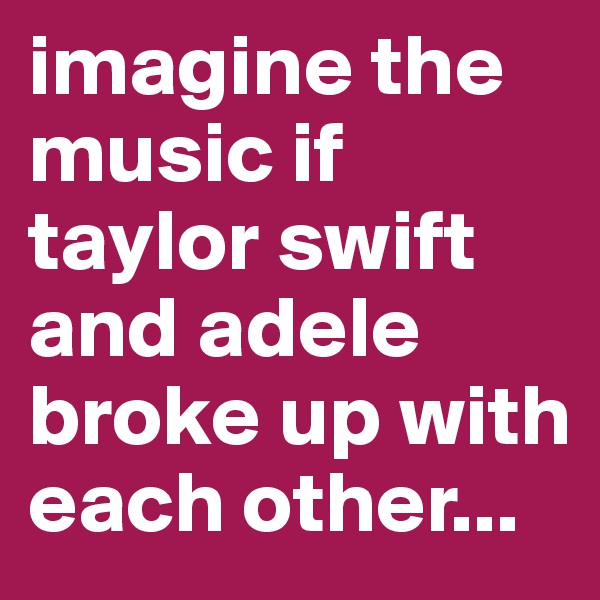imagine the music if taylor swift and adele broke up with each other...