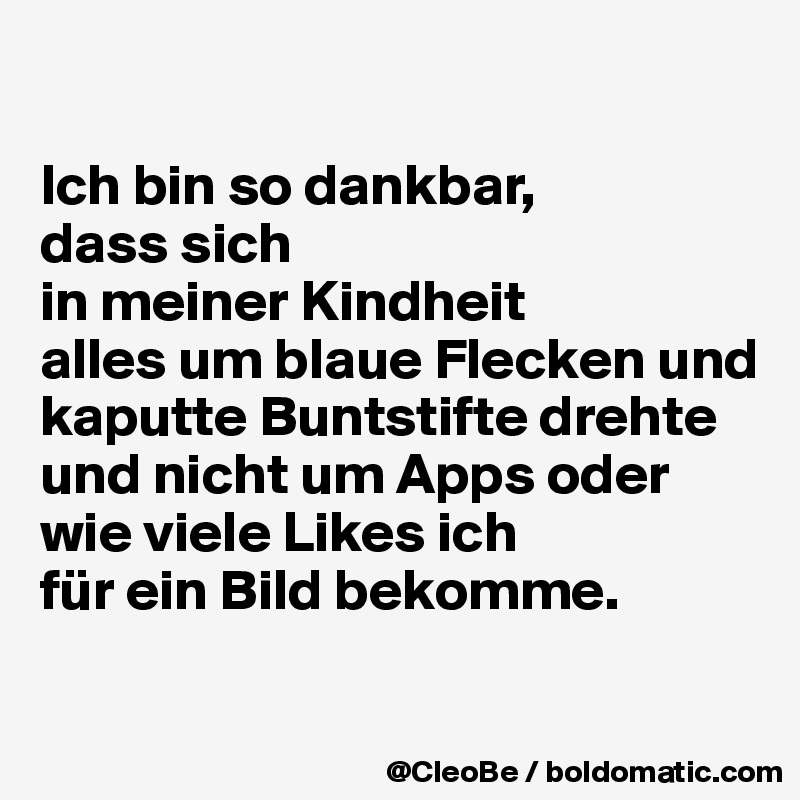 

Ich bin so dankbar,
dass sich
in meiner Kindheit 
alles um blaue Flecken und kaputte Buntstifte drehte
und nicht um Apps oder wie viele Likes ich 
für ein Bild bekomme. 

