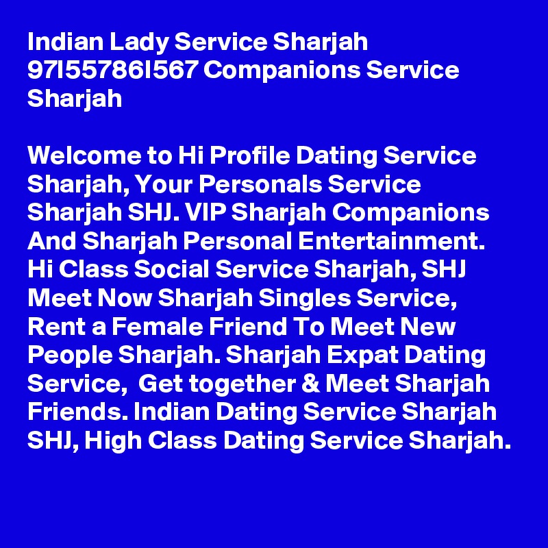 Indian Lady Service Sharjah 97I55786I567 Companions Service Sharjah

Welcome to Hi Profile Dating Service Sharjah, Your Personals Service Sharjah SHJ. VIP Sharjah Companions And Sharjah Personal Entertainment.  Hi Class Social Service Sharjah, SHJ Meet Now Sharjah Singles Service, Rent a Female Friend To Meet New People Sharjah. Sharjah Expat Dating Service,  Get together & Meet Sharjah Friends. Indian Dating Service Sharjah SHJ, High Class Dating Service Sharjah.  
