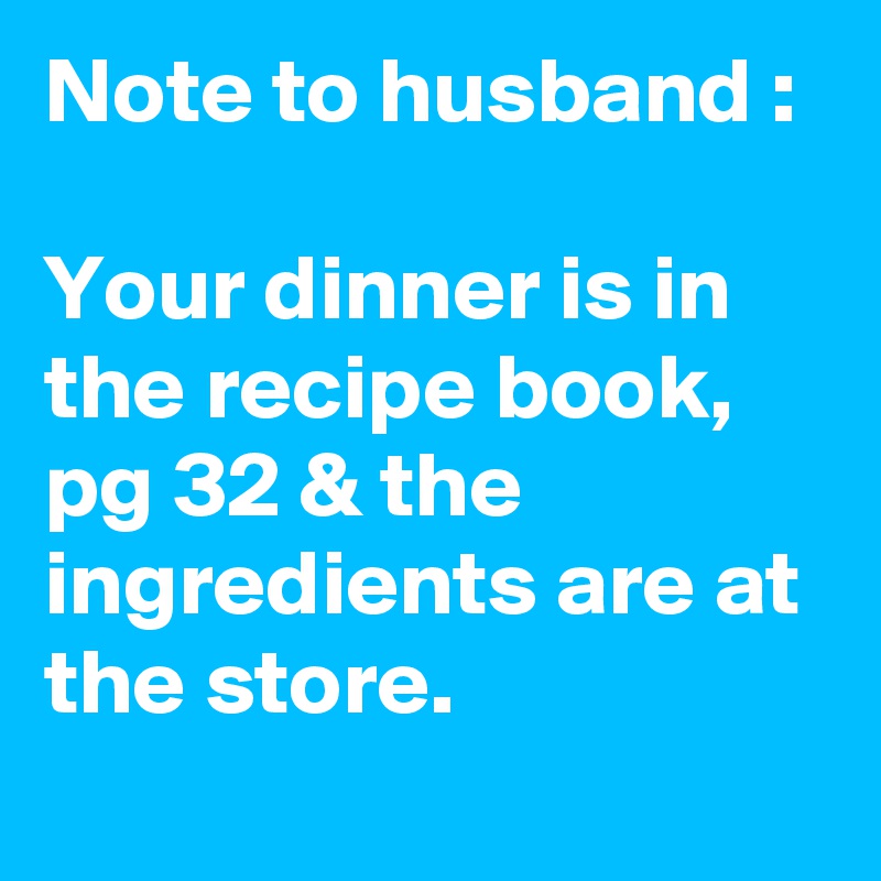 Note to husband :

Your dinner is in the recipe book, pg 32 & the ingredients are at the store.
