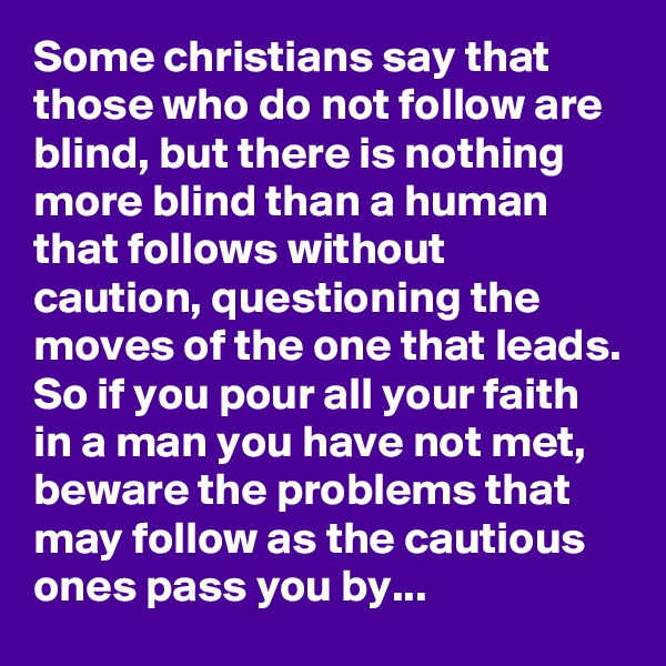 Some christians say that those who do not follow are blind, but there is nothing more blind than a human that follows without caution, questioning the moves of the one that leads. So if you pour all your faith in a man you have not met, beware the problems that may follow as the cautious ones pass you by...