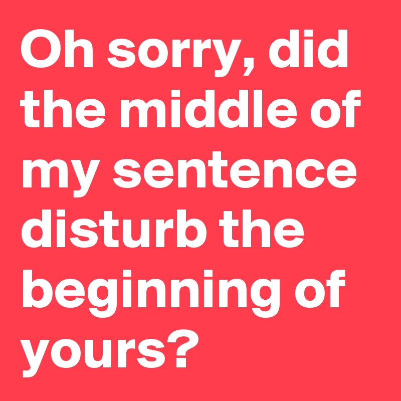 Oh sorry, did the middle of my sentence disturb the beginning of yours?