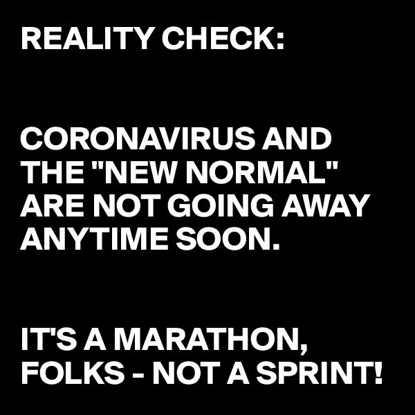 REALITY CHECK:


CORONAVIRUS AND THE "NEW NORMAL" ARE NOT GOING AWAY ANYTIME SOON. 


IT'S A MARATHON, FOLKS - NOT A SPRINT!