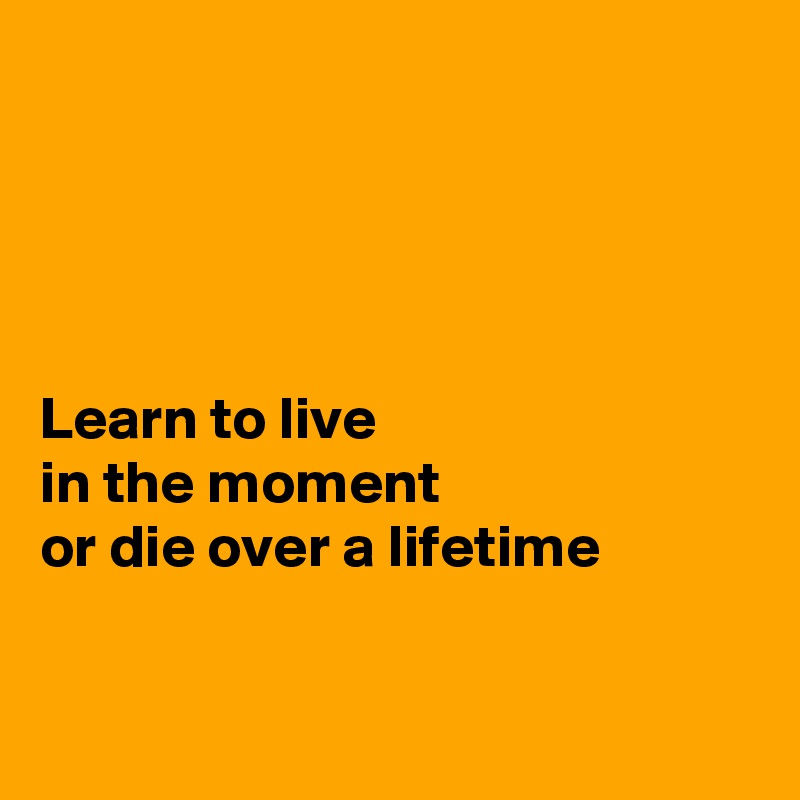 




Learn to live 
in the moment 
or die over a lifetime


