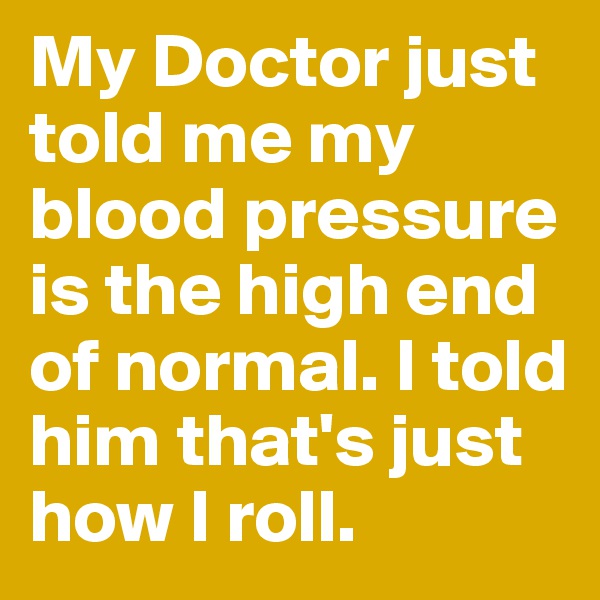My Doctor just told me my blood pressure is the high end of normal. I told him that's just how I roll.