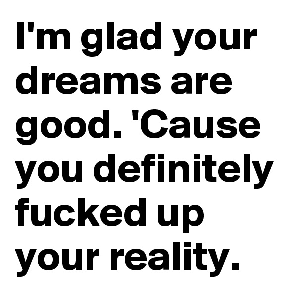 I'm glad your dreams are good. 'Cause you definitely fucked up your reality. 