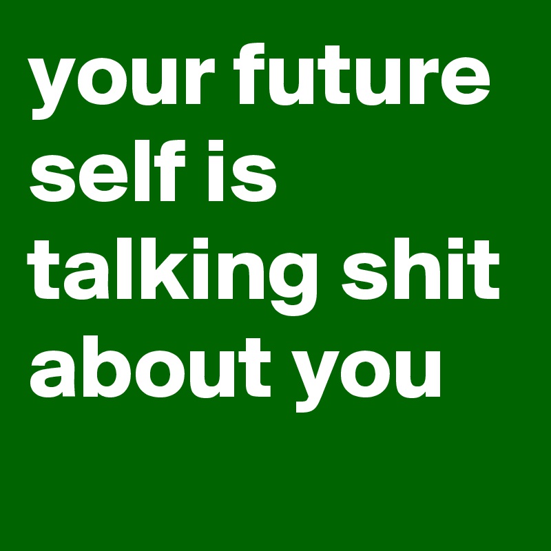 your future self is talking shit about you
