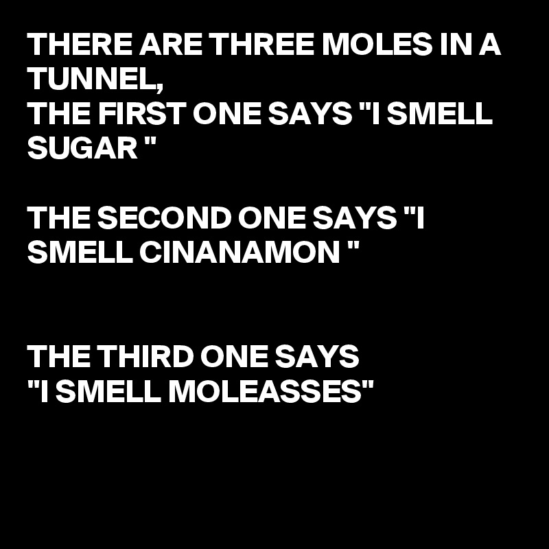 THERE ARE THREE MOLES IN A TUNNEL,  
THE FIRST ONE SAYS "I SMELL SUGAR "

THE SECOND ONE SAYS "I SMELL CINANAMON "


THE THIRD ONE SAYS 
"I SMELL MOLEASSES"


