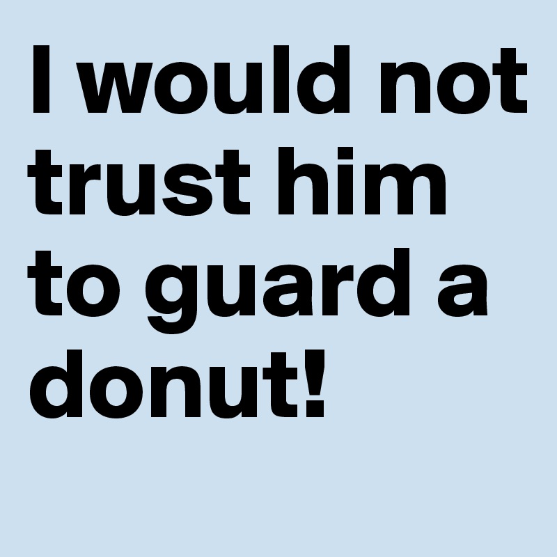 I would not trust him to guard a donut!