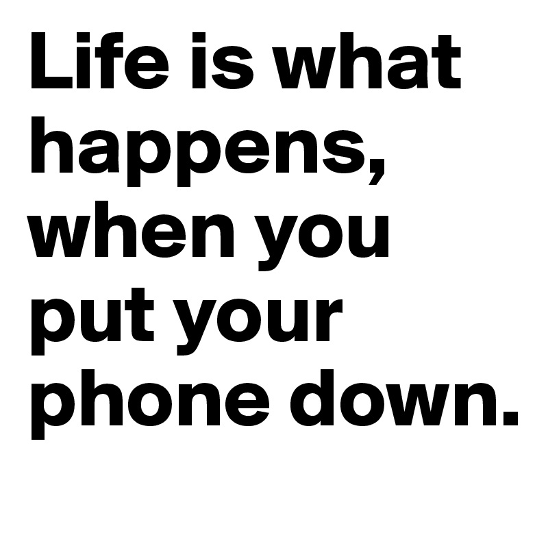 Life is what happens, when you put your phone down.