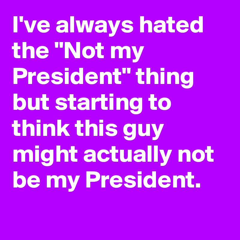 I've always hated the "Not my President" thing but starting to think this guy might actually not be my President.