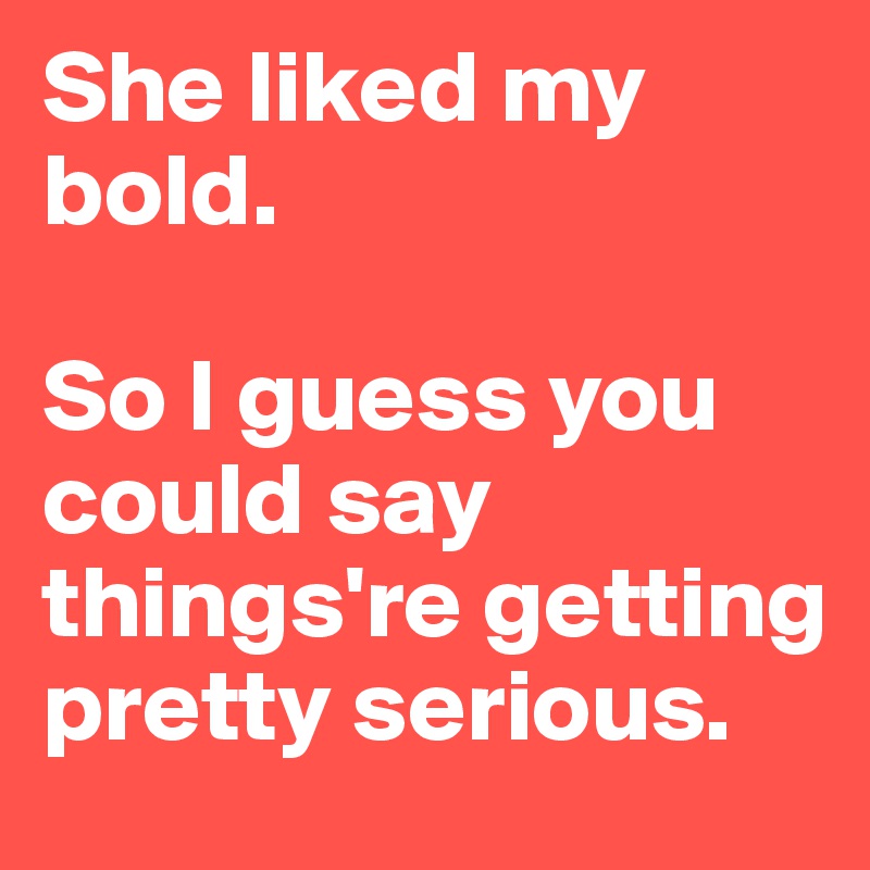 She liked my bold. 

So I guess you could say things're getting pretty serious. 