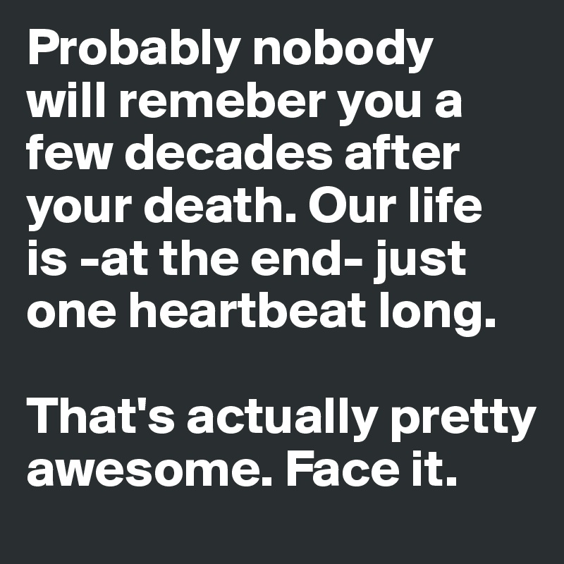 Probably nobody
will remeber you a few decades after your death. Our life 
is -at the end- just one heartbeat long.

That's actually pretty awesome. Face it.
