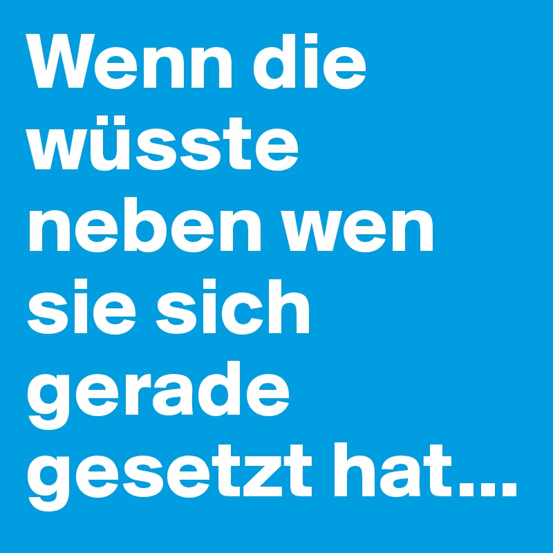 Wenn die wüsste neben wen sie sich gerade gesetzt hat...