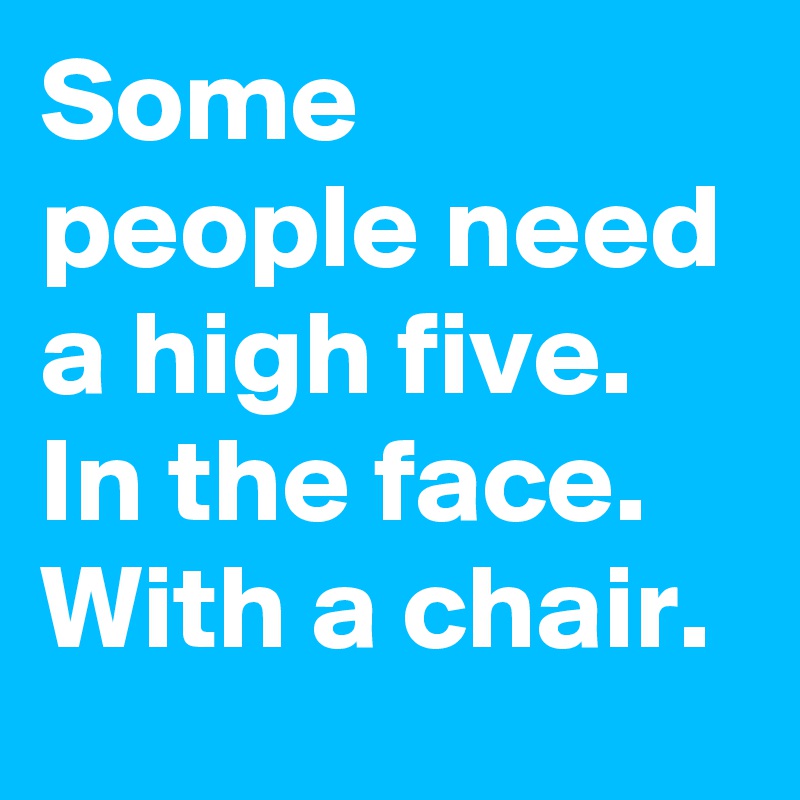 Some people need a high five. In the face. With a chair.