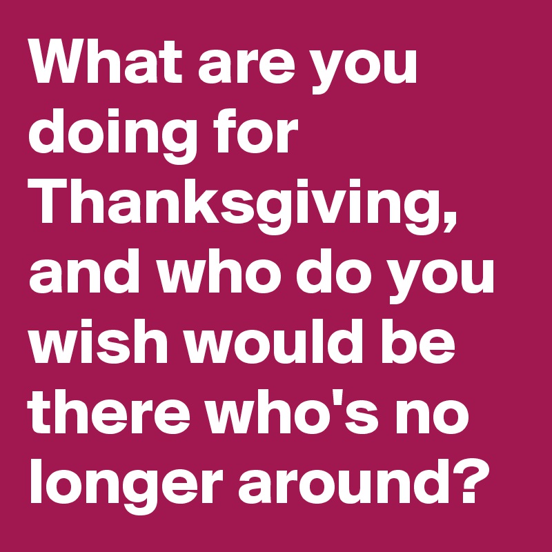 What are you doing for Thanksgiving, and who do you wish would be there who's no longer around?