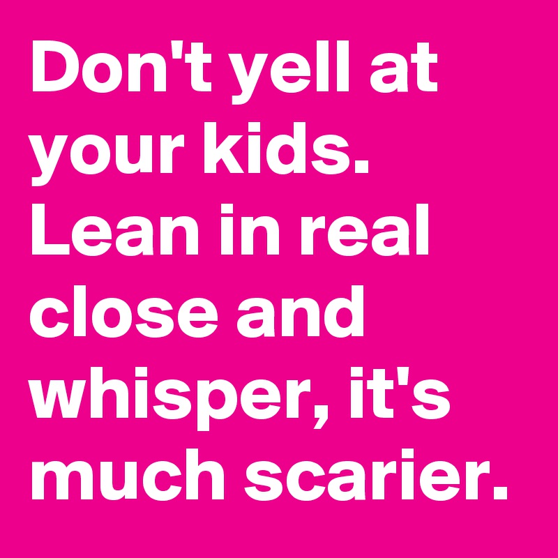 Don't yell at your kids. Lean in real close and whisper, it's much scarier.