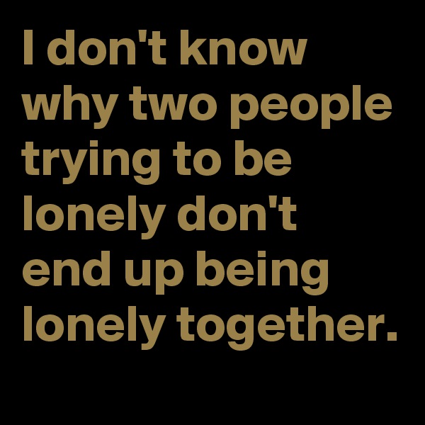 I don't know why two people trying to be lonely don't end up being lonely together.