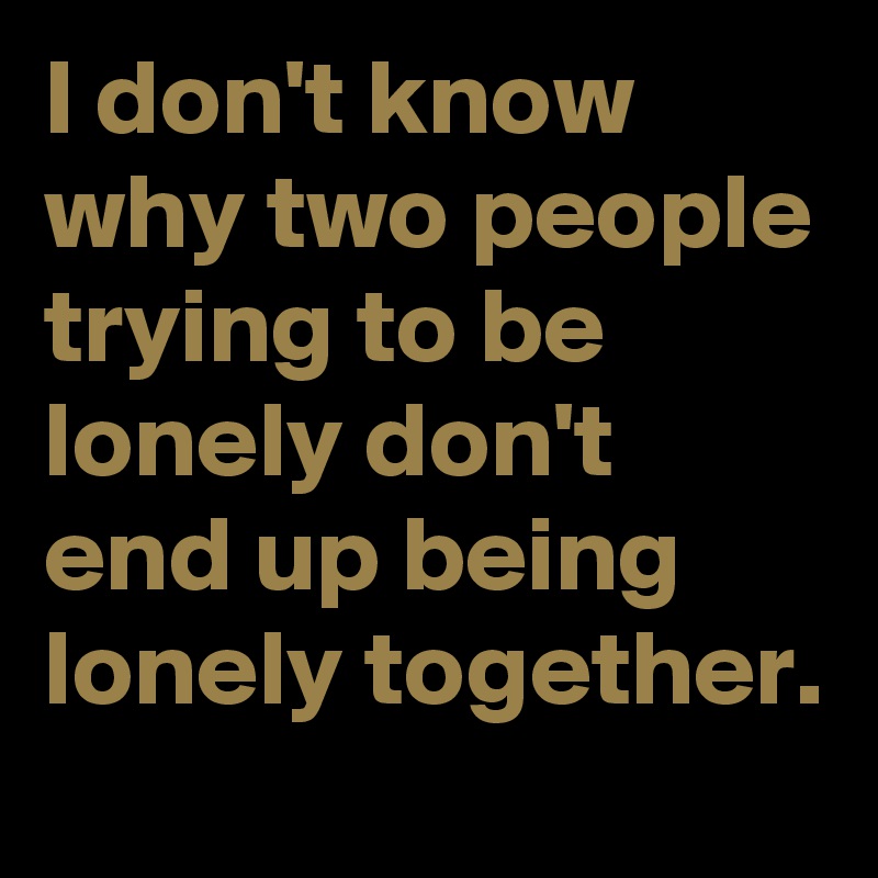 I don't know why two people trying to be lonely don't end up being lonely together.