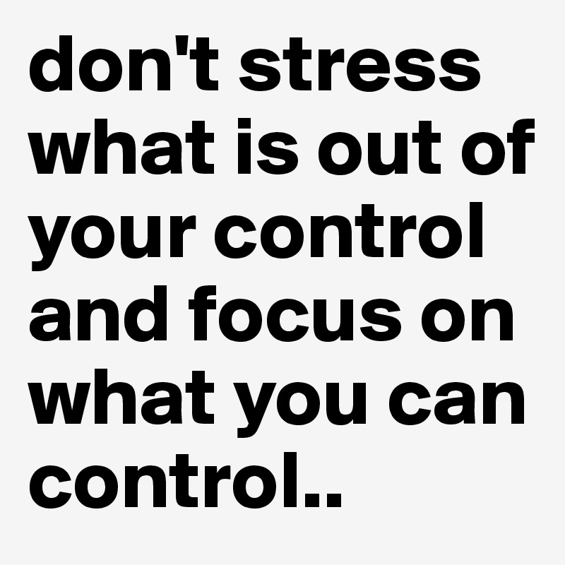 don't stress what is out of your control and focus on what you can control..