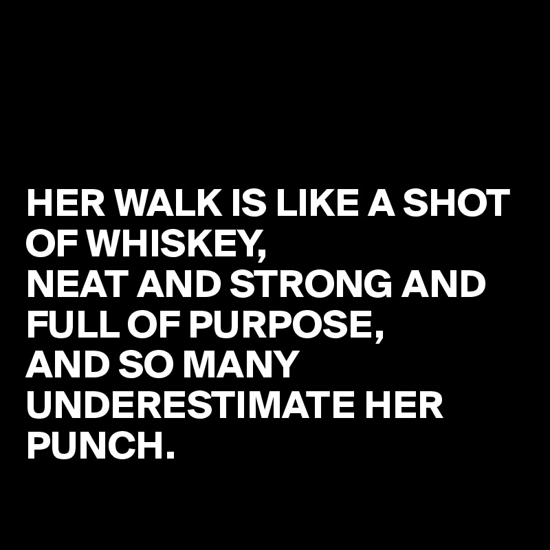 



HER WALK IS LIKE A SHOT OF WHISKEY,
NEAT AND STRONG AND FULL OF PURPOSE,
AND SO MANY UNDERESTIMATE HER PUNCH.
 