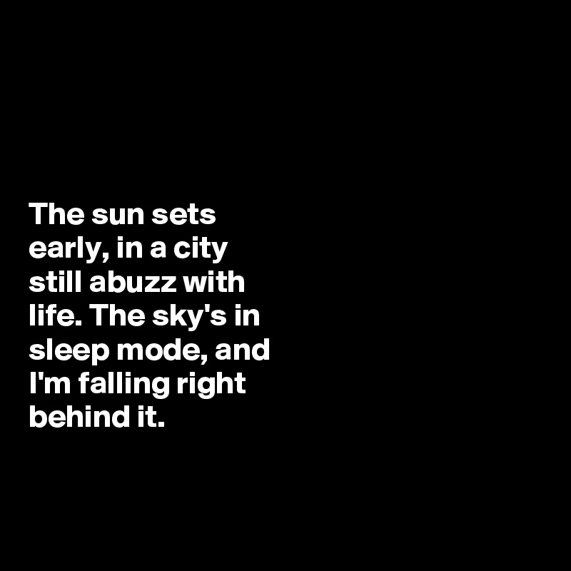 




The sun sets 
early, in a city 
still abuzz with 
life. The sky's in 
sleep mode, and 
I'm falling right 
behind it. 


