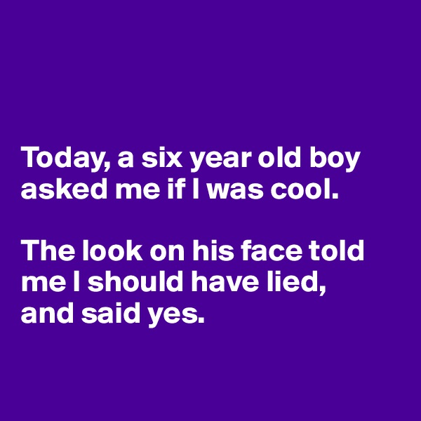 



Today, a six year old boy asked me if I was cool.

The look on his face told me I should have lied, 
and said yes. 

