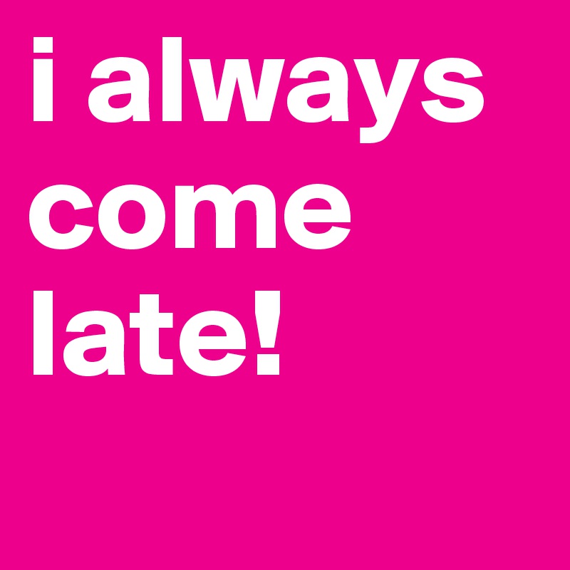 i always come late!
