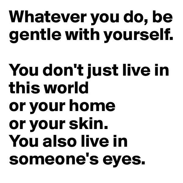 Whatever you do, be gentle with yourself. 

You don't just live in this world
or your home
or your skin. 
You also live in someone's eyes. 