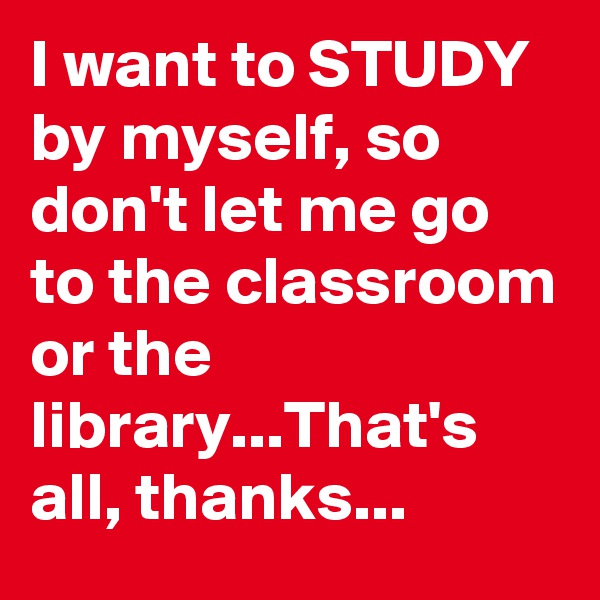 I want to STUDY by myself, so don't let me go to the classroom or the library...That's all, thanks...