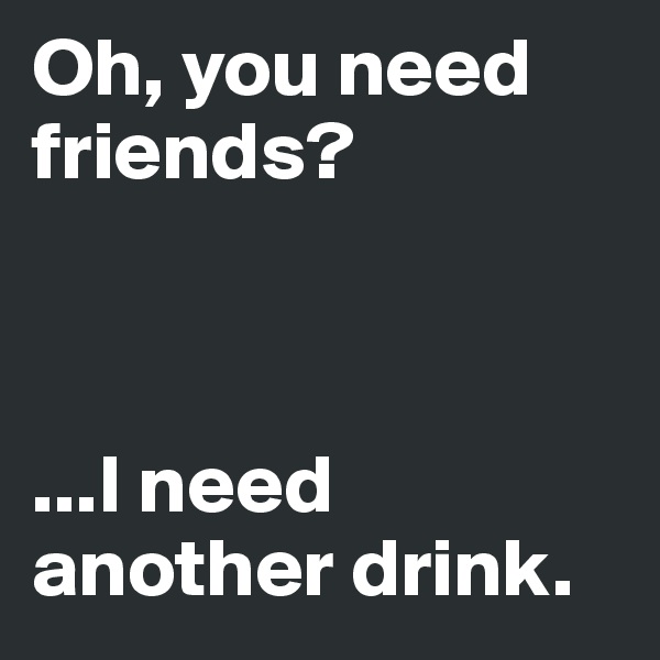 Oh, you need friends? 



...I need another drink. 