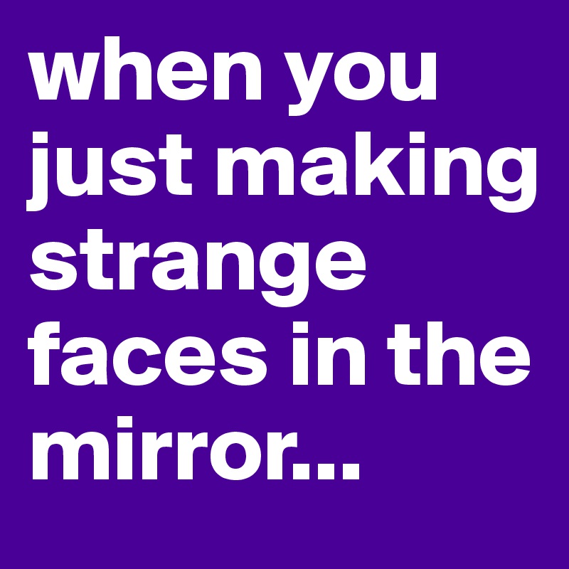 when you just making strange faces in the mirror...