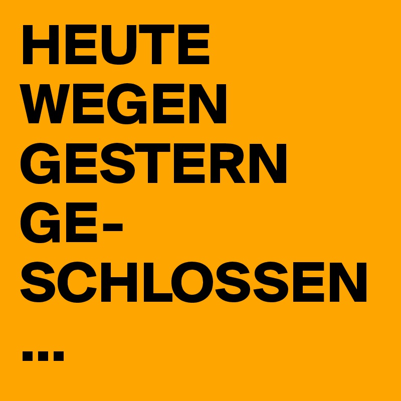 HEUTE WEGEN GESTERN GE-SCHLOSSEN...