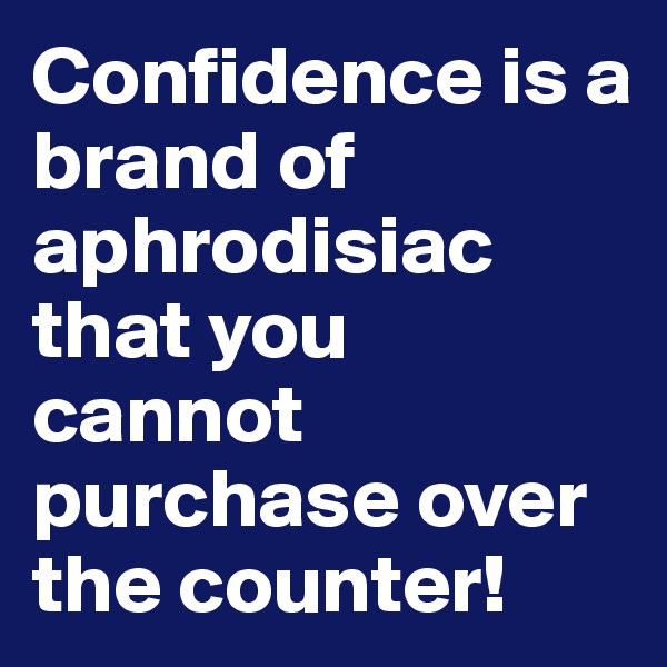 Confidence is a brand of aphrodisiac that you cannot purchase over the counter!