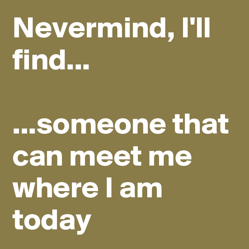 Nevermind, I'll find...

...someone that can meet me where I am today