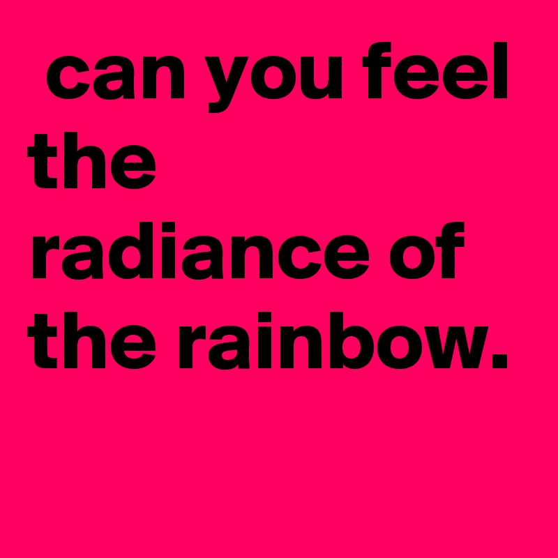  can you feel the radiance of the rainbow. 

