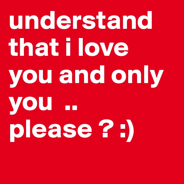 understand that i love you and only you  .. please ? :)
