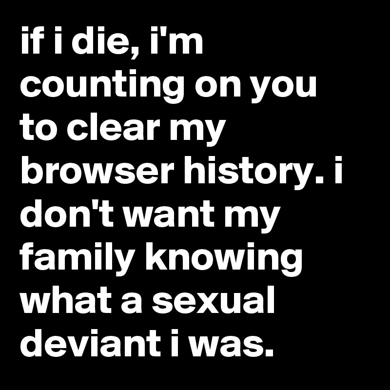 if i die, i'm counting on you to clear my browser history. i don't want my family knowing what a sexual deviant i was.