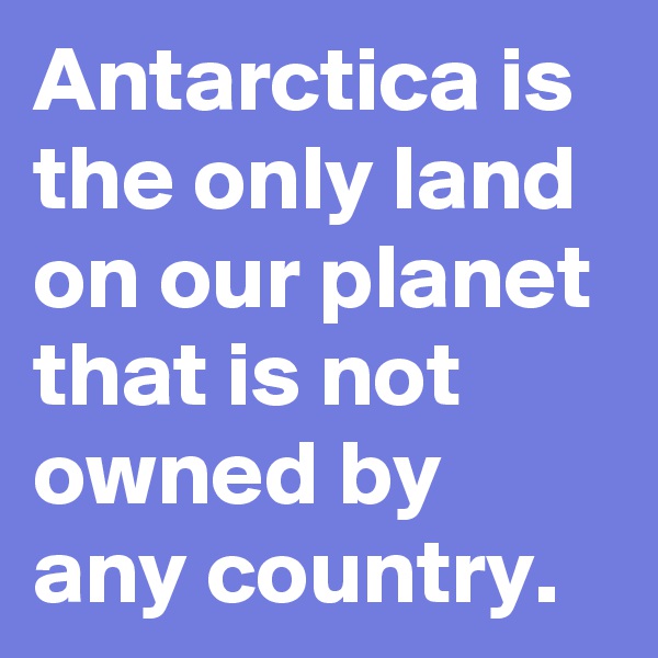 Antarctica is the only land on our planet that is not owned by any country.