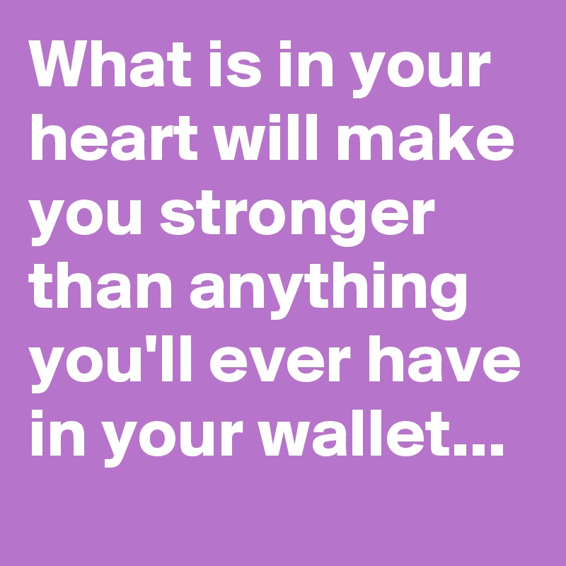What is in your heart will make you stronger than anything you'll ever have in your wallet...