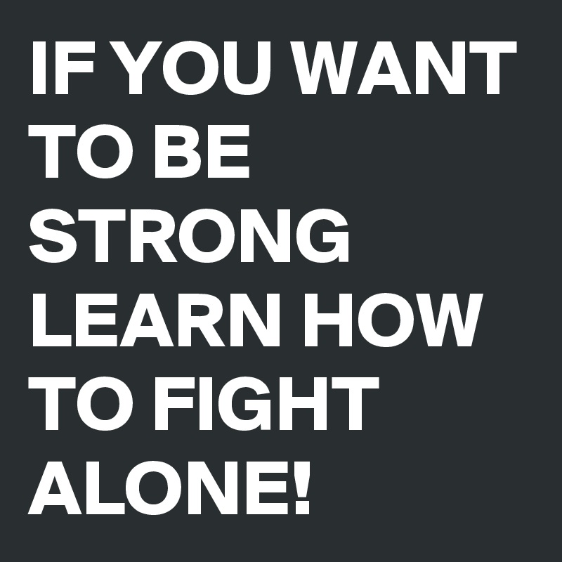 IF YOU WANT TO BE STRONG LEARN HOW TO FIGHT ALONE! 