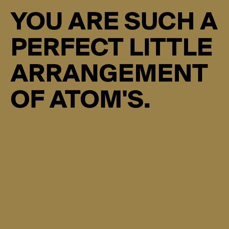 YOU ARE SUCH A PERFECT LITTLE ARRANGEMENT OF ATOM'S.


