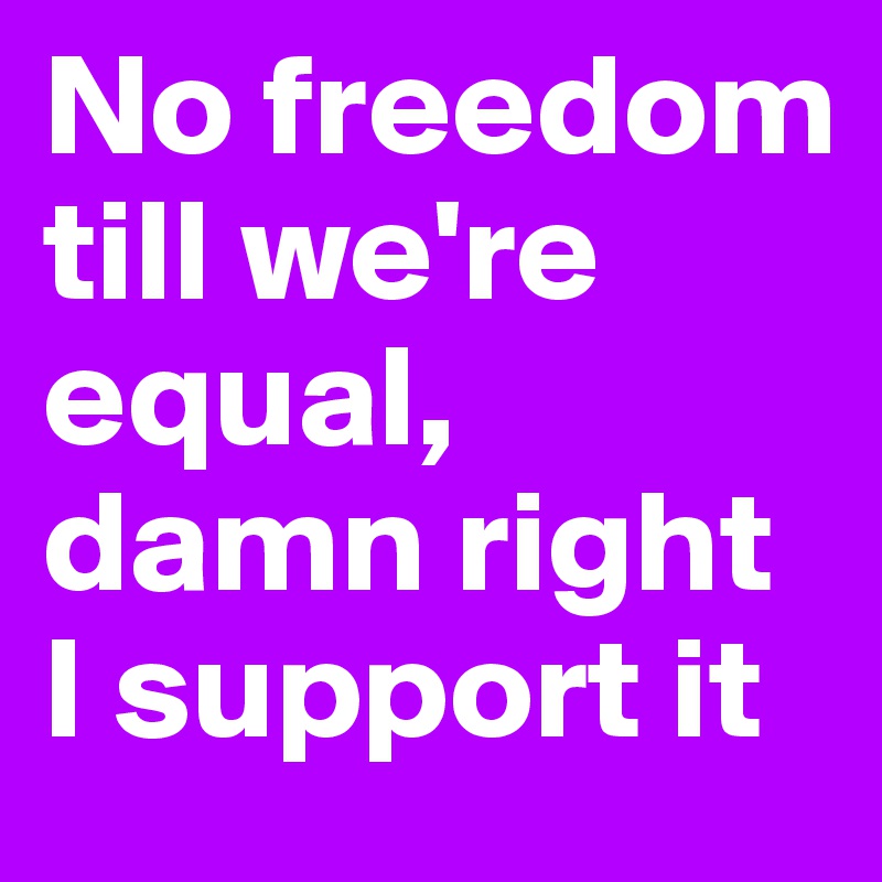 No freedom till we're equal, 
damn right I support it