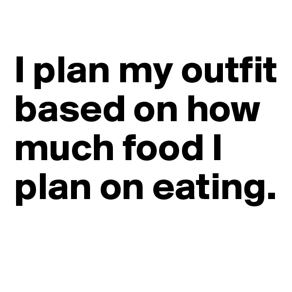 
I plan my outfit based on how much food I plan on eating.
